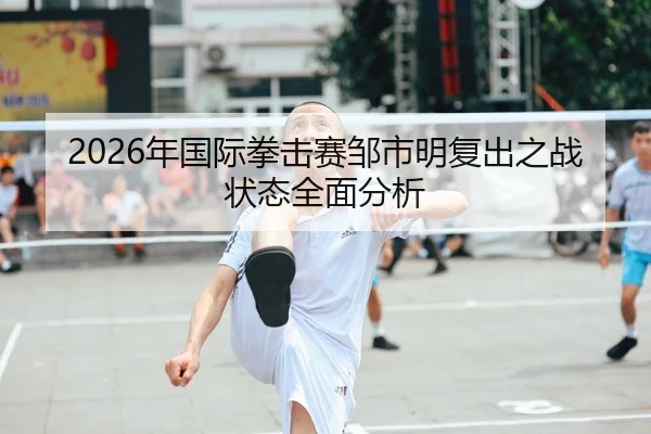 2026年国际拳击赛邹市明复出之战状态全面分析
