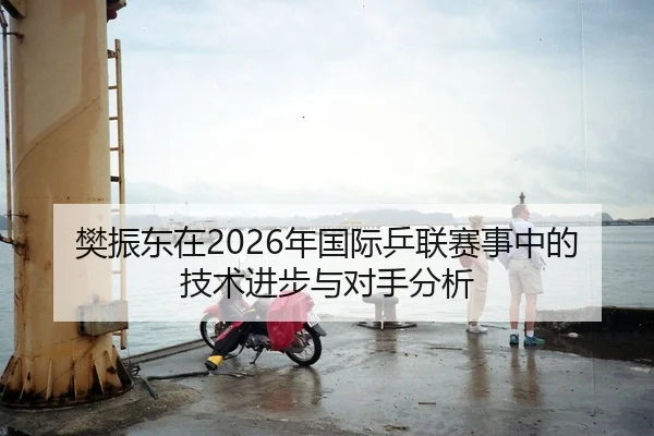 樊振东在2026年国际乒联赛事中的技术进步与对手分析