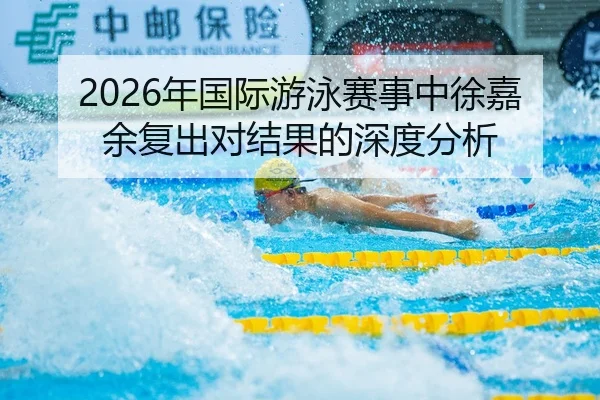 2026年国际游泳赛事中徐嘉余复出对结果的深度分析