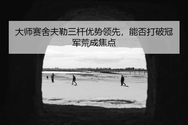 大师赛舍夫勒三杆优势领先，能否打破冠军荒成焦点