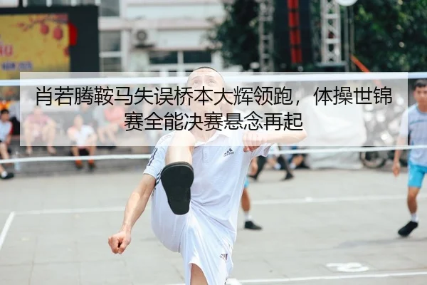 肖若腾鞍马失误桥本大辉领跑，体操世锦赛全能决赛悬念再起